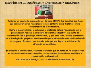 Teniendo en cuenta lo expresado por Carbone (1987), los desafíos que tiene que enfrentar están relacionados con el contexto socio-histórico, de la recuperación de la democracia.  Hasta el desarrollismo, la educación a distancia estuvo relacionada con la programación racional y eficiente del sistema educativo. Su punto de sustentación fue la psicología conductista, y por otro lado, estaba sustentada en la ideología del progreso, considerando que el desarrollo industrial conllevaría al progreso. Es decir, que la meta principal era lograr la eficiencia, la obtención de resultados. En relación al conductismo, se puede visualizar que en tanto en la escuela como en las otras instituciones formales, se sustentaba la enseñanza mediante la comunicación unidireccional. EMISOR (DOCENTE)-------- RECEPTOR ESTUDIANTEs DESAFÍOS EN LA ENSEÑANZA Y APRENDIZAJE A DISTANCIA. 