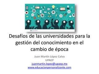 Desafíos de las universidades para la
gestión del conocimiento en el
cambio de época
Juan Martín López Calva
UPAEP
juanmartin.lopez@upaep.mx
www.educacionpersonalizante.com
 