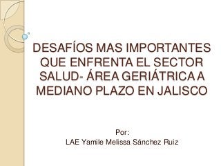 DESAFÍOS MAS IMPORTANTES
QUE ENFRENTA EL SECTOR
SALUD- ÁREA GERIÁTRICA A
MEDIANO PLAZO EN JALISCO
Por:
LAE Yamile Melissa Sánchez Ruiz
 