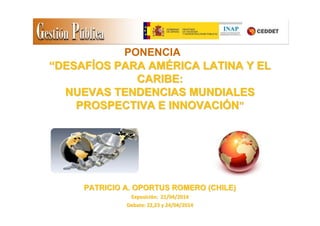 ““DESAFDESAFÍÍOS PARA AMOS PARA AMÉÉRICA LATINA Y ELRICA LATINA Y EL
CARIBE:CARIBE:
NUEVAS TENDENCIAS MUNDIALESNUEVAS TENDENCIAS MUNDIALES
PROSPECTIVA E INNOVACIPROSPECTIVA E INNOVACIÓÓNN””
PATRICIO A. OPORTUS ROMERO (CHILE)PATRICIO A. OPORTUS ROMERO (CHILE)
ExposiciExposicióón: 21/04/2014n: 21/04/2014
Debate: 22,23 y 24/04/2014Debate: 22,23 y 24/04/2014
PONENCIA
 