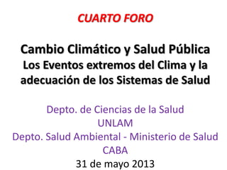CUARTO FORO
Cambio Climático y Salud Pública
Los Eventos extremos del Clima y la
adecuación de los Sistemas de Salud
Depto. de Ciencias de la Salud
UNLAM
Depto. Salud Ambiental - Ministerio de Salud
CABA
31 de mayo 2013
 