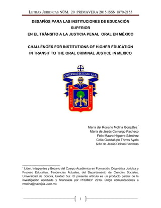 LETRAS JURIDICAS NÚM. 20 PRIMAVERA 2015 ISSN 1870-2155
1
DESAFÍOS PARA LAS INSTITUCIONES DE EDUCACIÓN
SUPERIOR
EN EL TRÁNSITO A LA JUSTICIA PENAL ORAL EN MÉXICO
CHALLENGES FOR INSTITUTIONS OF HIGHER EDUCATION
IN TRANSIT TO THE ORAL CRIMINAL JUSTICE IN MEXICO
María del Rosario Molina González *
María de Jesús Camargo Pacheco
Félix Mauro Higuera Sánchez
Celia Guadalupe Torres Ayala
Iván de Jesús Ochoa Barreras
*
Líder, Integrantes y Becario del Cuerpo Académico en Formación: Dogmática Jurídica y
Proceso Educativo. Tendencias Actuales, del Departamento de Ciencias Sociales,
Universidad de Sonora, Unidad Sur. El presente artículo es un producto parcial de la
investigación aprobada y financiada por PROMEP 2013. Dirigir comunicaciones a
rmolina@navojoa.uson.mx
.
 