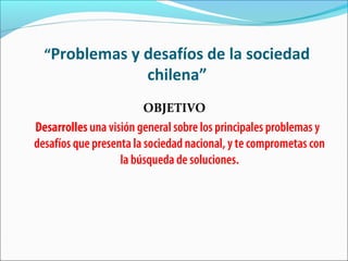 “Problemas y desafíos de la sociedad
chilena”
OBJETIVO
Desarrolles una visión general sobre los principales problemas y
desafíos que presenta la sociedad nacional, y te comprometas con
la búsqueda de soluciones.
 