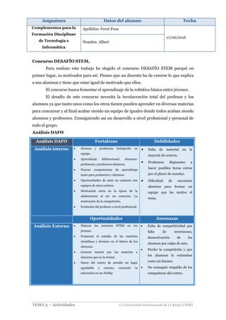 Asignatura Datos del alumno Fecha
Complementos para la
Formación Disciplinar
de Tecnología e
Informática
Apellidos: Ferré Pons
17/06/2016
Nombre: Albert
TEMA 3 – Actividades © Universidad Internacional de La Rioja (UNIR)
Concurso DESAFÍO STEM,
Para realizar este trabajo he elegido el concurso DESAFÍO STEM porqué en
primer lugar, es motivador para mí. Pienso que un docente ha de creerse lo que explica
a sus alumnos y tiene que estar igual de motivado que ellos.
El concurso busca fomentar el aprendizaje de la robótica básica entre jóvenes.
El desafío de este concurso necesita la involucración total del profesor y los
alumnos ya que tanto unos como los otros tienen pueden aprender en diversas materias
para concursar y al final acabar siendo un equipo de iguales donde todos acaban siendo
alumnos y profesores. Consiguiendo así un desarrollo a nivel profesional y personal de
todo el grupo.
Análisis DAFO
Análisis DAFO Fortalezas Debilidades
Análisis interno  Jóvenes y profesores trabajando en
equipo.
 Aprendizaje bidireccional, alumnos-
profesores y profesores-alumnos.
 Nuevas competencias de aprendizaje
tanto para profesores y alumnos.
 Oportunidades de estar en contacto con
equipos de otros centros.
 Motivación extra en la época de la
adolescencia al ser un concurso. La
motivación de la competición.
 Evolución del profesor a nivel profesional.
 Falta de material en la
mayoría de centros.
 Profesores dispuestos a
hacer posibles horas extras
por el placer de enseñar.
 Dificultad de encontrar
alumnos para formar un
equipo que les motive el
tema.
Oportunidades Amenazas
Análisis Externo  Mejorar las materias STEM en los
jóvenes.
 Fomentar el estudio de las materias
científicas y técnicas en el futuro de los
alumnos.
 Generar interés por las materias a
alumnos que no la tenían.
 Hacer del centro de estudio un lugar
agradable y curioso, convertir la
educación en un Hobby.
 Falta de competitividad por
falta de inversiones,
desmotivación de los
alumnos por culpa de esto.
 Perder la competición y que
los alumnos lo entiendan
como un fracaso.
 No conseguir respaldo de los
compañeros del centro.
 