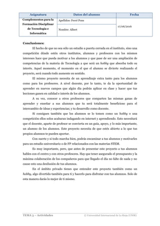 Asignatura Datos del alumno Fecha
Complementos para la
Formación Disciplinar
de Tecnología e
Informática
Apellidos: Ferré Pons
17/06/2016
Nombre: Albert
TEMA 3 – Actividades © Universidad Internacional de La Rioja (UNIR)
Conclusiones:
El hecho de que no sea sólo un estudio a puerta cerrada en el instituto, sino una
competición dónde estén otros institutos, alumnos y profesores con los mismos
intereses hace que pueda motivar a los alumnos y que pase de ser una ampliación de
competencias de la materia de Tecnología a que será un hobby que absorba todo su
interés. Aquel momento, el momento en el que el alumno se divierte realizando el
proyecto, será cuando todo aumente en sentido.
El mismo proyecto necesita de un aprendizaje extra tanto para los alumnos
como para los profesores. A nivel docente, por lo tanto, te da la oportunidad de
aprender en nuevos campos que algún día podrás aplicar en clase y hacer que tus
lecciones ganen en calidad e interés de los alumnos.
A su vez, conocer a otros profesores que comparten las mismas ganas de
aprender y enseñar a sus alumnos que tu será totalmente beneficioso para el
intercambio de ideas y experiencias; y tu desarrollo como docente.
Si consigues también que los alumnos se lo tomen como un hobby o una
competición ellos solos acabaran indagando en internet y aprendiendo. Esto necesitará
que el docente, aparte de profesor se convierta en un guía, apoyo, y lo más importante,
un alumno de los alumnos. Este proyecto necesita de que estés abierto a lo que tus
propios alumnos te pueden aportar.
Con suerte y si todo marcha bien, podrás encaminar a tus alumnos y motivarles
para un estudio universitario o de FP relacionados con las materias STEM.
Es muy importante, pero, que antes de presentar este proyecto a tus alumnos
hables con el centro y con otros profesores. Hay que tener asegurado el presupuesto y la
máxima colaboración de los compañeros para que llegado el día no falte de nada y no
cause esto una desilusión de tus alumnos.
En el ámbito privado tienes que entender este proyecto también como un
hobby, algo divertido también para ti y hacerlo para disfrutar con tus alumnos. Solo de
esta manera darás lo mejor de ti mismo.
 