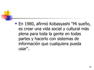 En 1980, afirmó Kobasyashi "Mi sueño, es crear una vida social y cultural más plena para toda la gente en todas partes y hacerlo con sistemas de información que cualquiera pueda usar". 