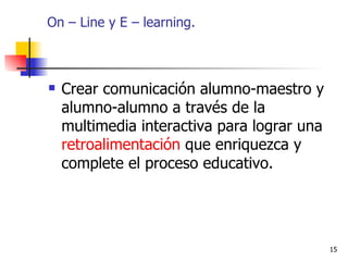 On – Line y E – learning. Crear comunicación alumno-maestro y alumno-alumno a través de la multimedia interactiva para lograr una  retroalimentación  que enriquezca y complete el proceso educativo.  