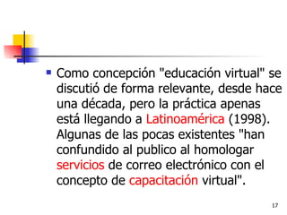 Como concepción "educación virtual" se discutió de forma relevante, desde hace una década, pero la práctica apenas está llegando a  Latinoamérica  (1998). Algunas de las pocas existentes "han confundido al publico al homologar  servicios  de correo electrónico con el concepto de  capacitación  virtual". 