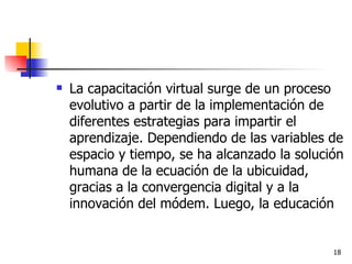 La capacitación virtual surge de un proceso evolutivo a partir de la implementación de diferentes estrategias para impartir el aprendizaje. Dependiendo de las variables de espacio y tiempo, se ha alcanzado la solución humana de la ecuación de la ubicuidad, gracias a la convergencia digital y a la innovación del módem. Luego, la educación 