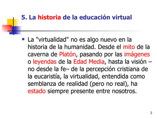 5. La  historia  de la educación virtual La "virtualidad" no es algo nuevo en la historia de la humanidad. Desde el  mito  de la caverna de  Platón , pasando por las  imágenes  o  leyendas  de la  Edad Media , hasta la visión –no desde la fe– de la percepción cristiana de la eucaristía, la virtualidad, entendida como semblanza de realidad (pero no real), ha  estado  siempre presente entre nosotros. 