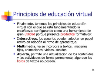 Principios de educación virtual  Finalmente, tenemos los principios de educación virtual con el que se está fundamentando la enseñanza: configurando como una herramienta de gran  utilidad  porque presenta  productos  formativos: Interactivos , los usuarios pueden adoptar un papel activo en relación al ritmo de aprendizaje. Multimedia , ya se incorpora a textos, imágenes fijas, animaciones, videos, sonidos. Abierta , permite una actualización de los contenidos y las actividades de forma permanente, algo que los  libros  de textos no poseen. 