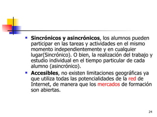 Sincrónicos y asincrónicos , los alumnos pueden participar en las tareas y actividades en el mismo momento independientemente y en cualquier lugar(Sincrónico). O bien, la realización del trabajo y estudio individual en el tiempo particular de cada alumno (asincrónico). Accesibles , no existen limitaciones geográficas ya que utiliza todas las potencialidades de la  red  de Internet, de manera que los  mercados  de formación son abiertas. 