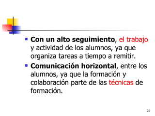 Con un alto seguimiento ,  el trabajo  y actividad de los alumnos, ya que organiza tareas a tiempo a remitir. Comunicación horizontal , entre los alumnos, ya que la formación y colaboración parte de las  técnicas  de formación. 