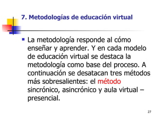 7. Metodologías de educación virtual La metodología responde al cómo enseñar y aprender. Y en cada modelo de educación virtual se destaca la metodología como base del proceso. A continuación se desatacan tres métodos más sobresalientes: el  método  sincrónico, asincrónico y aula virtual – presencial. 
