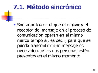 7.1. Método sincrónico Son aquellos en el que el emisor y el receptor del mensaje en el proceso de comunicación operan en el mismo marco temporal, es decir, para que se pueda transmitir dicho mensaje es necesario que las dos personas estén presentes en el mismo momento. 