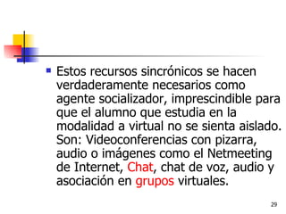 Estos recursos sincrónicos se hacen verdaderamente necesarios como agente socializador, imprescindible para que el alumno que estudia en la modalidad a virtual no se sienta aislado. Son: Videoconferencias con pizarra, audio o imágenes como el Netmeeting de Internet,  Chat , chat de voz, audio y asociación en  grupos  virtuales. 