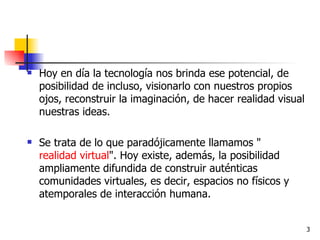 Hoy en día la tecnología nos brinda ese potencial, de posibilidad de incluso, visionarlo con nuestros propios ojos, reconstruir la imaginación, de hacer realidad visual nuestras ideas.  Se trata de lo que paradójicamente llamamos " realidad virtual ". Hoy existe, además, la posibilidad ampliamente difundida de construir auténticas comunidades virtuales, es decir, espacios no físicos y atemporales de interacción humana. 