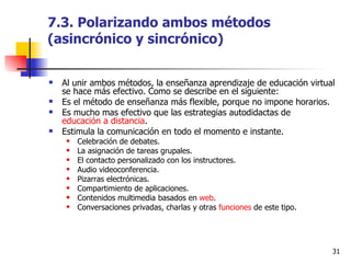 7.3. Polarizando ambos métodos (asincrónico y sincrónico) Al unir ambos métodos, la enseñanza aprendizaje de educación virtual se hace más efectivo. Como se describe en el siguiente: Es el método de enseñanza más flexible, porque no impone horarios.  Es mucho mas efectivo que las estrategias autodidactas de  educación a distancia .  Estimula la comunicación en todo el momento e instante.  Celebración de debates.  La asignación de tareas grupales.  El contacto personalizado con los instructores.  Audio videoconferencia.  Pizarras electrónicas.  Compartimiento de aplicaciones.  Contenidos multimedia basados en  web .  Conversaciones privadas, charlas y otras  funciones  de este tipo.  