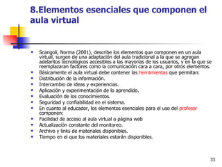 8.Elementos esenciales que componen el aula virtual Scangoli, Norma (2001), describe los elementos que componen en un aula virtual, surgen de una adaptación del aula tradicional a la que se agregan adelantos tecnológicos accesibles a las mayorías de los usuarios, y en la que se reemplazaran factores como la comunicación cara a cara, por otros elementos. Básicamente el aula virtual debe contener las  herramientas  que permitan: Distribución de la información.  Intercambio de ideas y experiencias.  Aplicación y experimentación de lo aprendido.  Evaluación de los conocimientos.  Seguridad y confiabilidad en el sistema.  En cuanto al educador, los elementos esenciales para el uso del  profesor  componen: Facilidad de acceso al aula virtual o página web  Actualización constante del monitoreo.  Archivo y links de materiales disponibles.  Tiempo en el que los materiales estarán disponibles.  