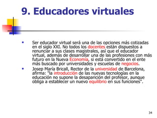9. Educadores virtuales Ser educador virtual será una de las opciones más cotizadas en el siglo XXI. No todos los  docentes  están dispuestos a renunciar a sus clases magistrales, así que el educador virtual, además de desarrollar una de las profesiones con más futuro en la Nueva  Economía , si está convertido en el ente más buscado por universidades y escuelas de  negocios . Josep María Bricall, Rector de la  universidad  de Barcelona, afirma: "la  introducción  de las nuevas tecnologías en la educación no supone la desaparición del profesor, aunque obliga a establecer un nuevo  equilibrio  en sus funciones". 