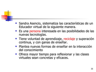 Sandra Asencio, sistematiza las características de un Educador virtual de la siguiente manera. Es una  persona  interesada en las posibilidades de las nuevas tecnologías.  Tiene voluntad de aprendizaje,  reciclaje  y superación continua, y con ganas de enseñar.  Plantea nuevas formas de enseñar en la interacción del conocimiento  Ofrece mayor tiempo para reflexionar y las clases virtuales sean concretas y eficaces.  