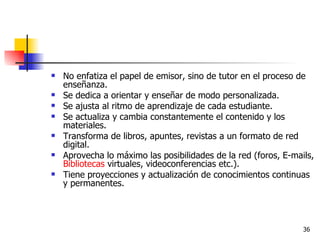 No enfatiza el papel de emisor, sino de tutor en el proceso de enseñanza.  Se dedica a orientar y enseñar de modo personalizada.  Se ajusta al ritmo de aprendizaje de cada estudiante.  Se actualiza y cambia constantemente el contenido y los materiales.  Transforma de libros, apuntes, revistas a un formato de red digital.  Aprovecha lo máximo las posibilidades de la red (foros, E-mails,  Bibliotecas  virtuales, videoconferencias etc.).  Tiene proyecciones y actualización de conocimientos continuas y permanentes.  