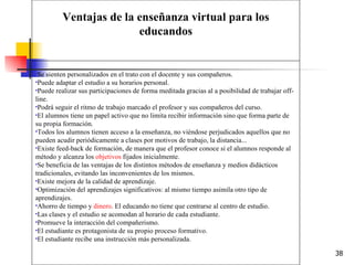 Se sienten personalizados en el trato con el docente y sus compañeros.  Puede adaptar el estudio a su horarios personal.  Puede realizar sus participaciones de forma meditada gracias al a posibilidad de trabajar off-line.  Podrá seguir el ritmo de trabajo marcado el profesor y sus compañeros del curso.  El alumnos tiene un papel activo que no limita recibir información sino que forma parte de su propia formación.  Todos los alumnos tienen acceso a la enseñanza, no viéndose perjudicados aquellos que no pueden acudir periódicamente a clases por motivos de trabajo, la distancia...  Existe feed-back de formación, de manera que el profesor conoce si el alumnos responde al método y alcanza los  objetivos  fijados inicialmente.  Se beneficia de las ventajas de los distintos métodos de enseñanza y medios didácticos tradicionales, evitando las inconvenientes de los mismos.  Existe mejora de la calidad de aprendizaje.  Optimización del aprendizajes significativos: al mismo tiempo asimila otro tipo de aprendizajes.  Ahorro de tiempo y  dinero . El educando no tiene que centrarse al centro de estudio.  Las clases y el estudio se acomodan al horario de cada estudiante.  Promueve la interacción del compañerismo.  El estudiante es protagonista de su propio proceso formativo.  El estudiante recibe una instrucción más personalizada.  Ventajas de la enseñanza virtual para los educandos 