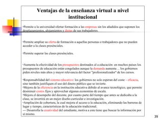 Permite a la universidad ofertar formación a las  empresas  sin los añadidos que suponen los desplazamientos, alojamientos y  dietas  de sus trabajadores.  Permite ampliar su  oferta  de formación a aquellas personas o trabajadores que no pueden acceder a la clases presénciales.  Permite superar las clases presénciales.  Aumenta la efectividad de los  presupuestos  destinados al a educación: en muchos países los presupuestos de educación están congelados aunque la  demanda  aumenta ... los gobiernos piden niveles más altos y mayor relevancia del factor "profesionalizador" de los cursos.  Responsabilidad del  sistema educativo : los gobiernos no solo esperan del coste –  eficacia , sino también justifiquen el uso del dinero público que se invierte.  Mejora de la  eficiencia  en la institución educativa debido al avance tecnológico, que permite desminuir  costos  fijos y aprovechar algunas economías de escala.  Mejora el desempeño del docente, por cuanto parte del tiempo que antes se dedicaba a la clase, se invertirá en un mejor diseño curricular e investigación.  Ampliación de cobertura, la cual mejora el acceso a la educación, eliminando las barreras de lugar y tiempo, características de la educación tradicional.  --- Desarrolla la  creatividad  del estudiante, motiva a este tiene que buscar la información por sí mismo. Ventajas de la enseñanza virtual a nivel institucional 