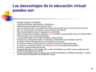 Las desventajas de la educación virtual pueden ser: El acceso desigual en la población.  Limitaciones técnicas: desconexiones, imprecisiones.  Fallas técnicas que pueden interrumpir las clases.  La comunicación de red y la vía excedente de los alumnos puede desviar la atención de los alumnos.  Alto  costo  del material de los equipos y de la producción del material.  Falta de estandarización de las computadoras y multimedias.  Falta de programas en cantidad y calidad en  lengua  castellana, aunque existan muchos en lengua inglesa.  Puede ser lenta y por lo tanto desmotivadora.  Los materiales pueden no estar bien diseñados y confeccionados.  Puede ser que el educando se aísle y no planifique correctamente sus actividades y horarios.  Se utilizan canales unidireccionales de comunicación con el alumno.  No se ofrece el mismo contacto persona a persona así como las calases presénciales.  Se requiere un esfuerzo de mayor  responsabilidad  y  disciplina  por parte del estudiante.  No todo se puede aprender del Internet.  Escasez de docencia, a nivel mundial, sólo un tercio de profesores que dictan clases virtuales han sido entrenado para enseñar por Internet.  Muchas universidades ofrecen programas que no están acreditados por entidades autorizadas, ni utilizan correctamente los parámetros de la educación virtual.  