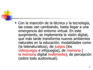 Con la inserción de la técnica y la tecnología, las cosas van cambiando, hasta llegar a una emergencia del entorno virtual. En este surgimiento, se implementa la visión digital, que más tarde transforma nuevos ambientes naturales en la educación, modalidades como (la telenaturaleza), de  juegos  (los  videojuegos  e infojuegos), de  memoria  ( la memoria  digital  multimedia ), de percepción (sobre todo audiovisual). 