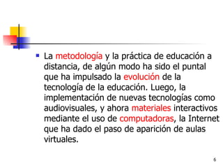 La  metodología  y la práctica de educación a distancia, de algún modo ha sido el puntal que ha impulsado la  evolución  de la tecnología de la educación. Luego, la implementación de nuevas tecnologías como audiovisuales, y ahora  materiales  interactivos mediante el uso de  computadoras , la Internet que ha dado el paso de aparición de aulas virtuales. 