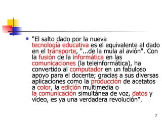 "El salto dado por la nueva  tecnología educativa  es el equivalente al dado en el  transporte , "...de la mula al avión". Con la  fusión  de la  informática  en las  comunicaciones  (la teleinformática), ha convertido al  computador  en un fabuloso apoyo para el docente; gracias a sus diversas aplicaciones como la  producción  de acetatos a  color , la  edición  multimedia o  la comunicación  simultánea de voz,  datos  y vídeo, es ya una verdadera revolución". 