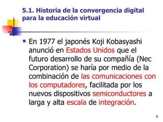5.1. Historia de la convergencia digital para la educación virtual En 1977 el japonés Koji Kobasyashi anunció en  Estados Unidos  que el futuro desarrollo de su compañía (Nec Corporation) se haría por medio de la combinación de  las comunicaciones con los computadores , facilitada por los nuevos dispositivos  semiconductores  a larga y alta  escala  de  integración . 