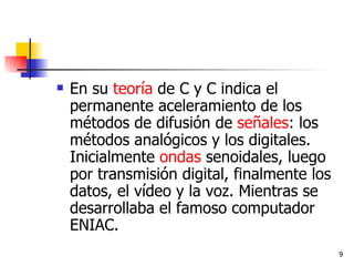 En su  teoría  de C y C indica el permanente aceleramiento de los métodos de difusión de  señales : los métodos analógicos y los digitales. Inicialmente  ondas  senoidales, luego por transmisión digital, finalmente los datos, el vídeo y la voz. Mientras se desarrollaba el famoso computador ENIAC. 