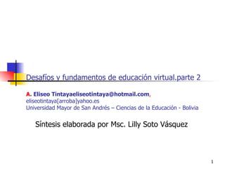 Desafíos y fundamentos de educación virtual.parte 2 A. Eliseo Tintaya [email_address] , eliseotintaya[arroba]yahoo.es Universidad Mayor de San Andrés – Ciencias de la Educación - Bolivia Síntesis elaborada por Msc. Lilly Soto Vásquez  