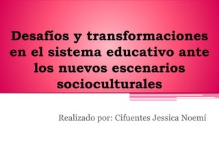 Desafíos y transformaciones
en el sistema educativo ante
los nuevos escenarios
socioculturales
Realizado por: Cifuentes Jessica Noemí
 