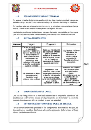 Pág. 1 1 
INSTALACIONES INTERIORES 
I.1.6 RECOMENDACIONES ARQUITECTONICAS. 
En general todas las limitaciones para los distintos tipos de atraque estarán dadas por 
variables de tipo arquitectónico o simplemente por el diámetro del tubo y su pendiente. 
En los pisos altos las redes deben conducirse por la estructura o incrustadas en falsos 
techos, cuando estéticamente no sea permisible dejarlas a la vista. 
Las bajantes pueden ser instaladas en butrones, fachadas o embebidas en los muros 
pero en cualquier caso debe conservarse la privacidad de cada unidad habitacional. 
I.1.7 SISTEMA CONSTRUCTIVO. 
I.1.8 DIMENSIONAMIENTO DE LA RED. 
Una vez la configuración de la rede está establecida es importante determinar los 
caudales que serán vertidos a cada ramal para calcular así el diámetro y la pendiente 
que este debe tener con el fin de conducir el agua por gravedad. 
I.1.9 MÉTODOS PARA DETERMINAR EL CAUDAL DE DESAGÜE. 
Para el dimensionamiento apropiado de los componentes de la rede de desagüe, se 
debe estimar un caudal de diseño que optimice los accesorios de la red para tal fin se 
utilizan los siguientes métodos: 
 