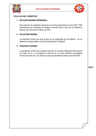 Pág. 15 
INSTALACIONES INTERIORES 
CÁLCULO DEL DIÁMETRO. 
1. SECCIÓN MÁXIMA PERMISIBLE. 
Para permitir la ventilación primaria en el ramal horizontal la norma NTC 1500 
recomienda que la tubería no trabaja a sección llena y que por el contrario la 
relación y/D esta entre el 50% y el 75%. 
2. VELOCIDAD MINIMA. 
La velocidad mínima par que el flujo no se sedimente es de 0.80m/s , en su 
defecto se puede utilizar una fuerza tractiva de 0.15kg/m2. 
3. PENDIENTE MÍNIMA. 
La pendiente mínima de la tubería será del 1% cuando el diámetro de la misma 
es mayor de 3” y su longitud no más de 2m, en caso contrario la pendiente 
mínima será del 2% y en todos los casos la pendiente máxima será del 120%. 
