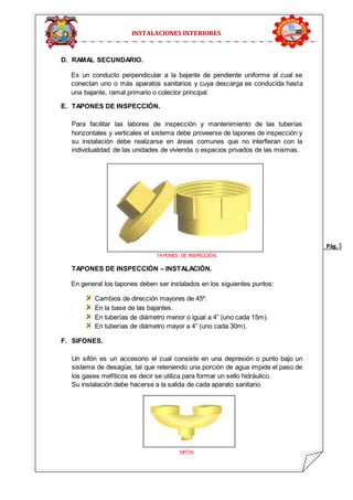 Pág. 5 
INSTALACIONES INTERIORES 
D. RAMAL SECUNDARIO. 
Es un conducto perpendicular a la bajante de pendiente uniforme al cual se 
conectan uno o más aparatos sanitarios y cuya descarga es conducida hasta 
una bajante, ramal primario o colector principal. 
E. TAPONES DE INSPECCIÓN. 
Para facilitar las labores de inspección y mantenimiento de las tuberías 
horizontales y verticales el sistema debe proveerse de tapones de inspección y 
su instalación debe realizarse en áreas comunes que no interfieran con la 
individualidad de las unidades de vivienda o espacios privados de las mismas. 
TAPONES DE INSPECCIÓN. 
TAPONES DE INSPECCIÓN – INSTALACIÓN. 
En general los tapones deben ser instalados en los siguientes puntos: 
Cambios de dirección mayores de 45º. 
En la base de las bajantes. 
En tuberías de diámetro menor o igual a 4” (uno cada 15m). 
En tuberías de diámetro mayor a 4” (uno cada 30m). 
F. SIFONES. 
Un sifón es un accesorio el cual consiste en una depresión o punto bajo un 
sistema de desagüe, tal que reteniendo una porción de agua impide el paso de 
los gases mefíticos es decir se utiliza para formar un sello hidráulico. 
Su instalación debe hacerse a la salida de cada aparato sanitario. 
SIFÓN. 
 