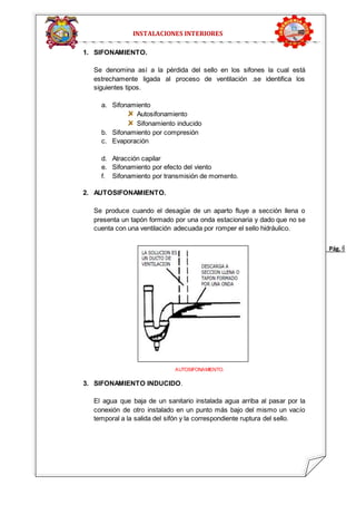 Pág. 6 
INSTALACIONES INTERIORES 
1. SIFONAMIENTO. 
Se denomina así a la pérdida del sello en los sifones la cual está 
estrechamente ligada al proceso de ventilación .se identifica los 
siguientes tipos. 
a. Sifonamiento 
Autosifonamiento 
Sifonamiento inducido 
b. Sifonamiento por compresión 
c. Evaporación 
d. Atracción capilar 
e. Sifonamiento por efecto del viento 
f. Sifonamiento por transmisión de momento. 
2. AUTOSIFONAMIENTO. 
Se produce cuando el desagüe de un aparto fluye a sección llena o 
presenta un tapón formado por una onda estacionaria y dado que no se 
cuenta con una ventilación adecuada por romper el sello hidráulico. 
AUTOSIFONAMIENTO. 
3. SIFONAMIENTO INDUCIDO. 
El agua que baja de un sanitario instalada agua arriba al pasar por la 
conexión de otro instalado en un punto más bajo del mismo un vacío 
temporal a la salida del sifón y la correspondiente ruptura del sello. 
 