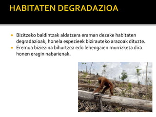  Bizitzeko baldintzak aldatzera eraman dezake habitaten
degradazioak, honela espezieek bizirauteko arazoak dituzte.
 Eremua biziezina bihurtzea edo lehengaien murrizketa dira
honen eragin nabarienak.
 