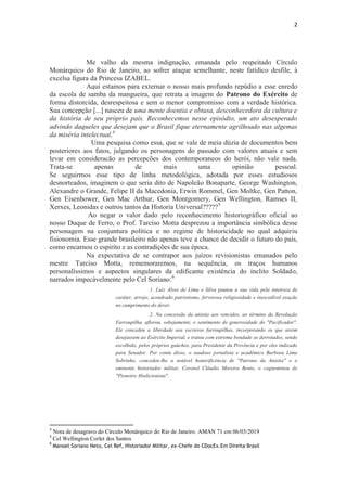 2
Me valho da mesma indignação, emanada pelo respeitado Círculo
Monárquico do Rio de Janeiro, ao sofrer ataque semelhante, neste fatídico desfile, à
excelsa figura da Princesa IZABEL.
Aqui estamos para externar o nosso mais profundo repúdio a esse enredo
da escola de samba da mangueira, que retrata a imagem do Patrono do Exército de
forma distorcida, desrespeitosa e sem o menor compromisso com a verdade histórica.
Sua concepção [...] nasceu de uma mente doentia e obtusa, desconhecedora da cultura e
da história de seu próprio país. Reconhecemos nesse episódio, um ato desesperado
advindo daqueles que desejam que o Brasil fique eternamente agrilhoado nas algemas
da miséria intelectual,4
Uma pesquisa como essa, que se vale de meia dúzia de documentos bem
posteriores aos fatos, julgando os personagens do passado com valores atuais e sem
levar em consideracão as percepcões dos contemporaneos do herói, não vale nada.
Trata-se apenas de mais uma opinião pessoal.
Se seguirmos esse tipo de linha metodológica, adotada por esses estudiosos
desnorteados, imaginem o que seria dito de Napoleão Bonaparte, George Washington,
Alexandre o Grande, Felipe II da Macedonia, Erwin Rommel, Gen Moltke, Gen Patton,
Gen Eisenhower, Gen Mac Arthur, Gen Montgomery, Gen Wellington, Ramses II,
Xerxes, Leonidas e outros tantos da Historia Universal?????5
Ao negar o valor dado pelo reconhecimento historiográfico oficial ao
nosso Duque de Ferro, o Prof. Tarciso Motta desprezou a importância simbólica desse
personagem na conjuntura política e no regime de historicidade no qual adquiriu
fisionomia. Esse grande brasileiro não apenas teve a chance de decidir o futuro do país,
como encarnou o espírito e as contradições de sua época.
Na expectativa de se contrapor aos juízos revisionistas emanados pelo
mestre Tarciso Motta, rememoraremos, na sequência, os traços humanos
personalíssimos e aspectos singulares da edificante existência do ínclito Soldado,
narrados impecávelmente pelo Cel Soriano:6
1. Luiz Alves de Lima e Silva pautou a sua vida pela inteireza de
caráter, arrojo, acendrado patriotismo, fervorosa religiosidade e inexcedível exação
no cumprimento do dever.
2. Na concessão da anistia aos vencidos, ao término da Revolução
Farroupilha, aflorou, sobejamente, o sentimento de generosidade do "Pacificador".
Ele concedeu a liberdade aos escravos farroupilhas, incorporando os que assim
desejassem ao Exército Imperial, e tratou com extrema bondade os derrotados, sendo
escolhido, pelos próprios gaúchos, para Presidente da Província e por eles indicado
para Senador. Por conta disso, o saudoso jornalista e acadêmico Barbosa Lima
Sobrinho, concedeu-lhe a notável honorificência de "Patrono da Anistia" e o
eminente historiador militar, Coronel Cláudio Moreira Bento, o cognominou de
"Pioneiro Abolicionista".
4
Nota de desagravo do Circulo Monárquico do Rio de Janeiro. AMAN 71 em 06/03/2019
5
Cel Wellington Corlet dos Santos
6
Manoel Soriano Neto, Cel Ref, Historiador Militar, ex-Chefe do CDocEx.Em Direita Brasil
 