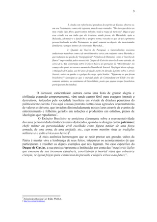 3
3. Ainda com referência à grandeza de espírito de Caxias, observe-se,
em seu Testamento, como está expressa uma de suas vontades: "Declaro que deixo ao
meu criado Luiz Alves, quatrocentos mil réis e toda a roupa de meu uso". Diga-se que
esse criado era um índio que ele trouxera, ainda jovem, do Maranhão, após a
Balaiada, adotando-o e dando-lhe o próprio nome; ressalte-se que ele foi a primeira
pessoa lembrada, no dito Testamento, no qual, somente ao depois, são mencionados
familiares e amigos íntimos do venerando Marechal...
4. Quando da Guerra do Paraguai, o Generalíssimo executou
audaciosas manobras como a de envolvimento e cerco, em conjunto com a Marinha, e
que redundou na queda da "inexpugnável" Fortaleza de Humaitá; como a "marcha de
flanco" empreendida pelos nossos três Corpos de Exército através de uma estrada, de
cerca de 11 km, construída sobre o Grão-Chaco e as operações da "Dezembrada", no
começo das quais se travou a memorável batalha de Itororó. No fragor dessa refrega,
o Marquês de Caxias, aos 65 anos de idade, parte em direção à ponte sobre o arroio
Itororó, sabre em punho e a galope de carga, após bradar: "Sigam-me os que forem
brasileiros!" (consigne-se que o marcial apelo do Comandante-em-Chefe era tão-
somente anímico, ao sentimento de brasilidade, posto que apenas tropas brasileiras
participaram da batalha).
O carnaval, caracterizado outrora como uma festa de grande alegria e
civilizada expansão comportamental, vêm sendo campo fértil para exageros imorais e
destrutivos, tolerados pela sociedade brasileira em virtude da ditadura perniciosa do
politicamente correto. Fica aqui o nosso protesto contra essas agressões desconstrutoras
de valores e civismo, que invadem dissimuladamente nossos lares através de eventos de
entretenimento e folhetins gerados em redações e produzidos em estúdios, plenos de
ideologias que repudiamos7
.
O Exército Brasileiro se posiciona claramente sobre a representatividade
das suas personalidades históricas mais destacadas, quando os designa como patronos (
chefe militar ou personalidade civil escolhida como figura tutelar de uma força
armada, de uma arma, de uma unidade, etc., cujo nome mantém vivas as tradições
militares e o culto cívico aos heróis)8
.
A mais autêntica homenagem que se pode prestar aos grandes vultos da
Pátria é manter viva a lembrança de seus feitos, interpretar os acontecimentos de que
participaram e recolher os dignos exemplos que nos legaram. No caso específico do
Duque de Caxias, a sua pessoa representa a Instituição por conta das “magistrais lições
que emanam de sua incomum existência, constituindo a imortal seiva que robustece
crenças, revigora forças para a travessia do presente e inspira a busca do futuro”.
7
Aristóteles Borges Cel Rfdo PMBA.
8 http://www.eb.mil.br/patronos
 
