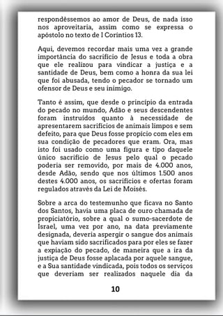 respondêssemos ao amor de Deus, de nada isso
nos aproveitaria, assim como se expressa o
apóstolo no texto de I Coríntios 13.
Aqui, devemos recordar mais uma vez a grande
importância do sacrifício de Jesus e toda a obra
que ele realizou para vindicar a justiça e a
santidade de Deus, bem como a honra da sua lei
que foi abusada, tendo o pecador se tornado um
ofensor de Deus e seu inimigo.
Tanto é assim, que desde o princípio da entrada
do pecado no mundo, Adão e seus descendentes
foram instruídos quanto à necessidade de
apresentarem sacrifícios de animais limpos e sem
defeito, para que Deus fosse propício com eles em
sua condição de pecadores que eram. Ora, mas
isto foi usado como uma figura e tipo daquele
único sacrifício de Jesus pelo qual o pecado
poderia ser removido, por mais de 4.000 anos,
desde Adão, sendo que nos últimos 1.500 anos
destes 4.000 anos, os sacrifícios e ofertas foram
regulados através da Lei de Moisés.
Sobre a arca do testemunho que ficava no Santo
dos Santos, havia uma placa de ouro chamada de
propiciatório, sobre a qual o sumo-sacerdote de
Israel, uma vez por ano, na data previamente
designada, deveria aspergir o sangue dos animais
que haviam sido sacrificados para por eles se fazer
a expiação do pecado, de maneira que a ira da
justiça de Deus fosse aplacada por aquele sangue,
e a Sua santidade vindicada, pois todos os serviços
que deveriam ser realizados naquele dia da
10
 