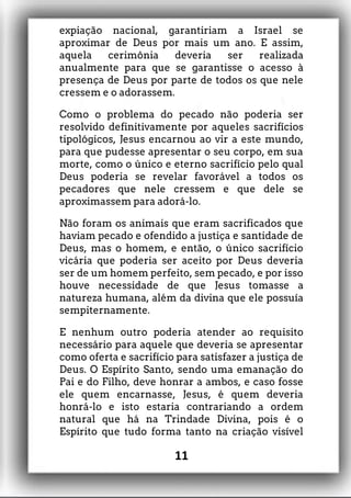 expiação nacional, garantiriam a Israel se
aproximar de Deus por mais um ano. E assim,
aquela cerimônia deveria ser realizada
anualmente para que se garantisse o acesso à
presença de Deus por parte de todos os que nele
cressem e o adorassem.
Como o problema do pecado não poderia ser
resolvido definitivamente por aqueles sacrifícios
tipológicos, Jesus encarnou ao vir a este mundo,
para que pudesse apresentar o seu corpo, em sua
morte, como o único e eterno sacrifício pelo qual
Deus poderia se revelar favorável a todos os
pecadores que nele cressem e que dele se
aproximassem para adorá-lo.
Não foram os animais que eram sacrificados que
haviam pecado e ofendido a justiça e santidade de
Deus, mas o homem, e então, o único sacrifício
vicária que poderia ser aceito por Deus deveria
ser de um homem perfeito, sem pecado, e por isso
houve necessidade de que Jesus tomasse a
natureza humana, além da divina que ele possuía
sempiternamente.
E nenhum outro poderia atender ao requisito
necessário para aquele que deveria se apresentar
como oferta e sacrifício para satisfazer a justiça de
Deus. O Espírito Santo, sendo uma emanação do
Pai e do Filho, deve honrar a ambos, e caso fosse
ele quem encarnasse, Jesus, é quem deveria
honrá-lo e isto estaria contrariando a ordem
natural que há na Trindade Divina, pois é o
Espírito que tudo forma tanto na criação visível
11
 
