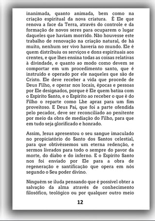 inanimada, quanto animada, bem como na
criação espiritual da nova criatura. É Ele que
renova a face da Terra, através do controle e da
formação de novos seres para ocuparem o lugar
daqueles que haviam morrido. Não houvesse este
trabalho de renovação na criação natural, de há
muito, nenhum ser vivo haveria no mundo. Ele é
quem distribuiu os serviços e dons espirituais aos
crentes, e que lhes ensina todas as coisas relativas
à divindade, e quanto ao modo como devem se
comportar em um procedimento santo, que é
instruído e operado por ele naqueles que são de
Cristo. Ele deve receber a vida que procede de
Deus Filho, e operar nos locais, épocas e pessoas
por Ele designados, porque é Ele quem batiza com
o Espírito Santo, e o Espírito ao receber o que é do
Filho o reparte como Lhe apraz para um fim
proveitoso. E Deus Pai, que foi a parte ofendida
pelo pecador, deve ser reconciliado ao penitente
por meio da obra de mediação do Filho, para que
em tudo seja glorificado e honrado.
Assim, Jesus apresentou o seu sangue imaculado
no propiciatório do Santo dos Santos celestial,
para que obtivéssemos um eterna redenção, e
sermos livrados para todo o sempre do pavor da
morte, do diabo e do inferno. E o Espírito Santo
nos foi enviado por Ele para a obra de
regeneração e santificação que opera em nós
segundo o Seu poder divino.
Ninguém se iluda pensando que é possível obter a
salvação da alma através de conhecimento
filosófico, teológico ou por qualquer outro meio
12
 