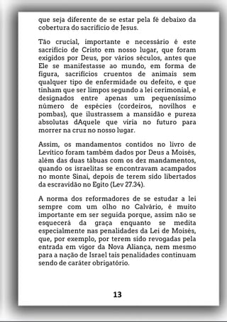 que seja diferente de se estar pela fé debaixo da
cobertura do sacrifício de Jesus.
Tão crucial, importante e necessário é este
sacrifício de Cristo em nosso lugar, que foram
exigidos por Deus, por vários séculos, antes que
Ele se manifestasse ao mundo, em forma de
figura, sacrifícios cruentos de animais sem
qualquer tipo de enfermidade ou defeito, e que
tinham que ser limpos segundo a lei cerimonial, e
designados entre apenas um pequeníssimo
número de espécies (cordeiros, novilhos e
pombas), que ilustrassem a mansidão e pureza
absolutas dAquele que viria no futuro para
morrer na cruz no nosso lugar.
Assim, os mandamentos contidos no livro de
Levítico foram também dados por Deus a Moisés,
além das duas tábuas com os dez mandamentos,
quando os israelitas se encontravam acampados
no monte Sinai, depois de terem sido libertados
da escravidão no Egito (Lev 27.34).
A norma dos reformadores de se estudar a lei
sempre com um olho no Calvário, é muito
importante em ser seguida porque, assim não se
esquecerá da graça enquanto se medita
especialmente nas penalidades da Lei de Moisés,
que, por exemplo, por terem sido revogadas pela
entrada em vigor da Nova Aliança, nem mesmo
para a nação de Israel tais penalidades continuam
sendo de caráter obrigatório.
13
 