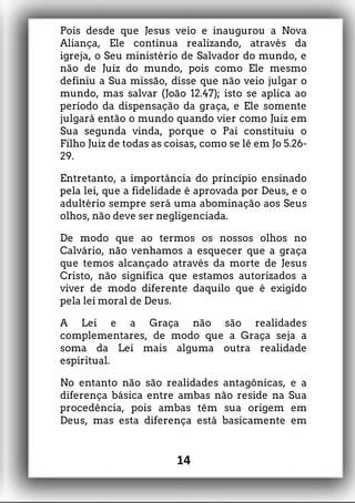 Pois desde que Jesus veio e inaugurou a Nova
Aliança, Ele continua realizando, através da
igreja, o Seu ministério de Salvador do mundo, e
não de Juiz do mundo, pois como Ele mesmo
definiu a Sua missão, disse que não veio julgar o
mundo, mas salvar (João 12.47); isto se aplica ao
período da dispensação da graça, e Ele somente
julgará então o mundo quando vier como Juiz em
Sua segunda vinda, porque o Pai constituiu o
Filho Juiz de todas as coisas, como se lê em Jo 5.26-
29.
Entretanto, a importância do princípio ensinado
pela lei, que a fidelidade é aprovada por Deus, e o
adultério sempre será uma abominação aos Seus
olhos, não deve ser negligenciada.
De modo que ao termos os nossos olhos no
Calvário, não venhamos a esquecer que a graça
que temos alcançado através da morte de Jesus
Cristo, não significa que estamos autorizados a
viver de modo diferente daquilo que é exigido
pela lei moral de Deus.
A Lei e a Graça não são realidades
complementares, de modo que a Graça seja a
soma da Lei mais alguma outra realidade
espiritual.
No entanto não são realidades antagônicas, e a
diferença básica entre ambas não reside na Sua
procedência, pois ambas têm sua origem em
Deus, mas esta diferença está basicamente em
14
 