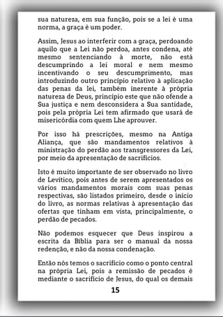 sua natureza, em sua função, pois se a lei é uma
norma, a graça é um poder.
Assim, Jesus ao interferir com a graça, perdoando
aquilo que a Lei não perdoa, antes condena, até
mesmo sentenciando à morte, não está
descumprindo a lei moral e nem mesmo
incentivando o seu descumprimento, mas
introduzindo outro princípio relativo à aplicação
das penas da lei, também inerente à própria
natureza de Deus, princípio este que não ofende a
Sua justiça e nem desconsidera a Sua santidade,
pois pela própria Lei tem afirmado que usará de
misericórdia com quem Lhe aprouver.
Por isso há prescrições, mesmo na Antiga
Aliança, que são mandamentos relativos à
ministração do perdão aos transgressores da Lei,
por meio da apresentação de sacrifícios.
Isto é muito importante de ser observado no livro
de Levítico, pois antes de serem apresentados os
vários mandamentos morais com suas penas
respectivas, são listados primeiro, desde o início
do livro, as normas relativas à apresentação das
ofertas que tinham em vista, principalmente, o
perdão de pecados.
Não podemos esquecer que Deus inspirou a
escrita da Bíblia para ser o manual da nossa
redenção, e não da nossa condenação.
Então nós temos o sacrifício como o ponto central
na própria Lei, pois a remissão de pecados é
mediante o sacrifício de Jesus, do qual os demais
15
 