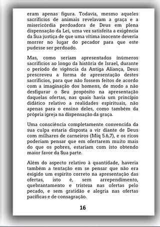 eram apenas figura. Todavia, mesmo aqueles
sacrifícios de animais revelavam a graça e a
misericórdia perdoadora de Deus em plena
dispensação da Lei, uma vez satisfeita a exigência
da Sua justiça de que uma vítima inocente deveria
morrer no lugar do pecador para que este
pudesse ser perdoado.
Mas, como seriam apresentados inúmeros
sacrifícios ao longo da história de Israel, durante
o período de vigência da Antiga Aliança, Deus
prescreveu a forma de apresentação destes
sacrifícios, para que não fossem feitos de acordo
com a imaginação dos homens, de modo a não
desfigurar o Seu propósito na apresentação
daquelas ofertas, nas quais havia um princípio
didático relativo a realidades espirituais, não
apenas para o ensino deles, como também da
própria igreja na dispensação da graça.
Uma consciência completamente convencida da
sua culpa estaria disposta a vir diante de Deus
com milhares de carneiros (Miq 5.6,7), e os ricos
poderiam pensar que em ofertarem muito mais
do que os pobres, estariam com isto obtendo
maior favor da Sua parte.
Além do aspecto relativo à quantidade, haveria
também a tentação em se pensar que não era
exigido um espírito correto na apresentação das
ofertas, isto é, sem arrependimento,
quebrantamento e tristeza nas ofertas pelo
pecado, e sem gratidão e alegria nas ofertas
pacíficas e de consagração.
16
 